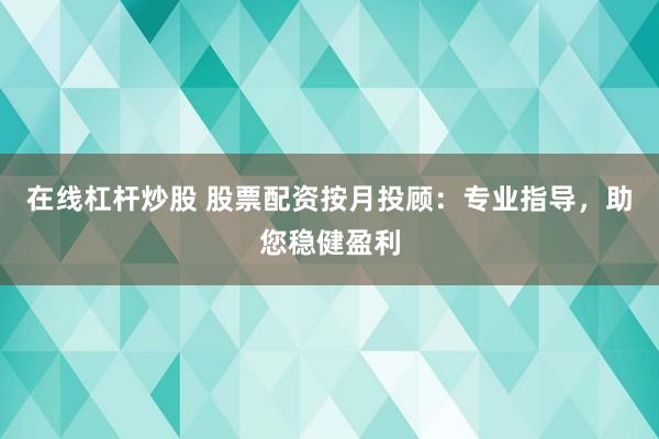 在线杠杆炒股 股票配资按月投顾：专业指导，助您稳健盈利
