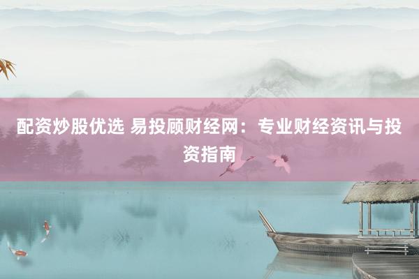 配资炒股优选 易投顾财经网：专业财经资讯与投资指南