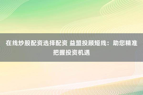 在线炒股配资选择配资 益盟投顾短线：助您精准把握投资机遇