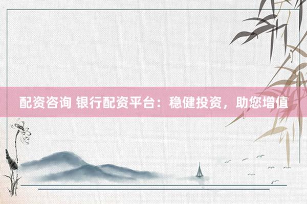 配资咨询 银行配资平台：稳健投资，助您增值