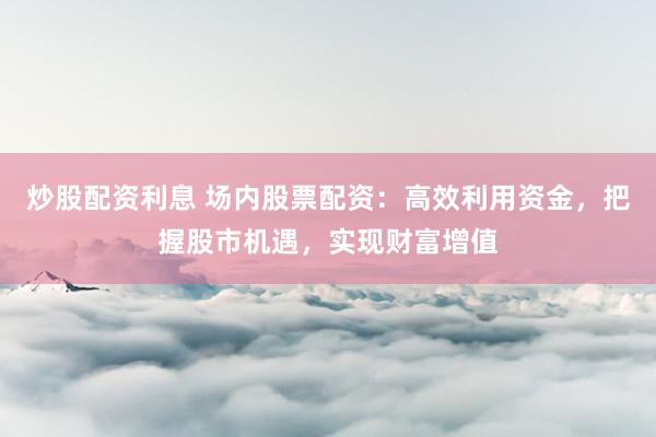炒股配资利息 场内股票配资：高效利用资金，把握股市机遇，实现财富增值
