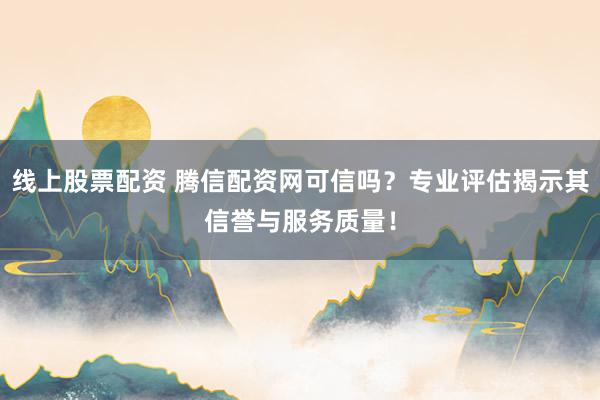 线上股票配资 腾信配资网可信吗？专业评估揭示其信誉与服务质量！