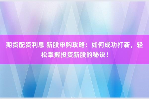 期货配资利息 新股申购攻略：如何成功打新，轻松掌握投资新股的秘诀！