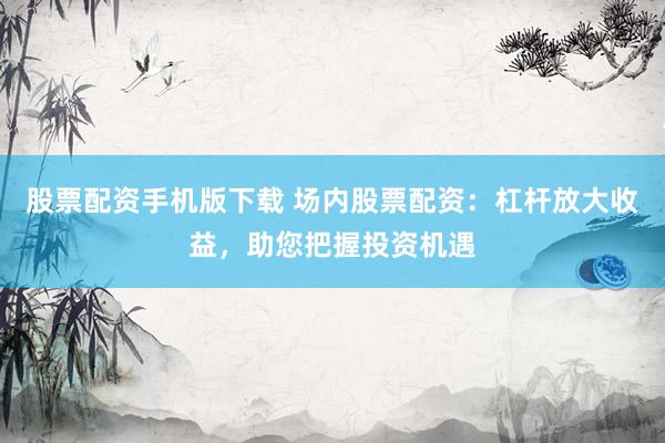 股票配资手机版下载 场内股票配资：杠杆放大收益，助您把握投资机遇