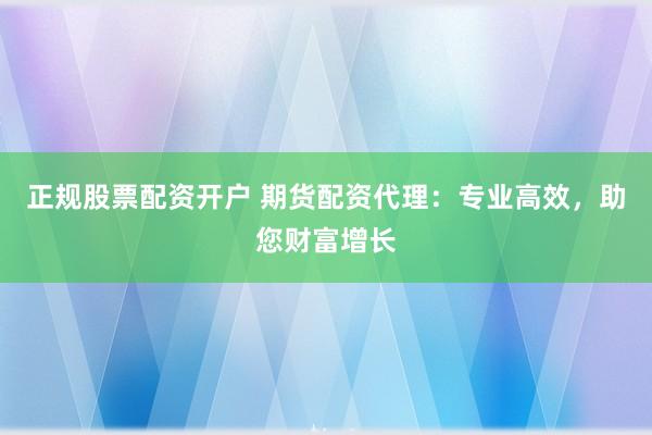 正规股票配资开户 期货配资代理：专业高效，助您财富增长