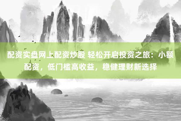 配资实盘网上配资炒股 轻松开启投资之旅：小额配资，低门槛高收益，稳健理财新选择