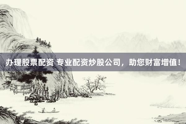 办理股票配资 专业配资炒股公司，助您财富增值！