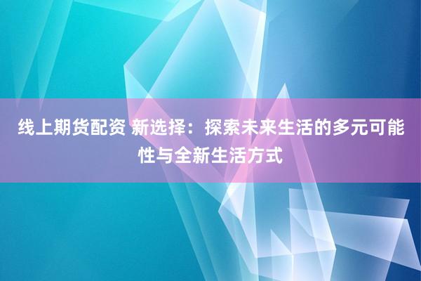 线上期货配资 新选择：探索未来生活的多元可能性与全新生活方式