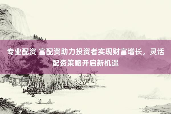 专业配资 富配资助力投资者实现财富增长，灵活配资策略开启新机遇