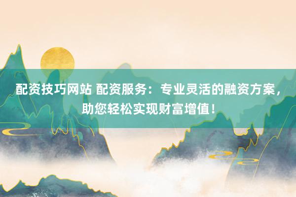 配资技巧网站 配资服务：专业灵活的融资方案，助您轻松实现财富增值！
