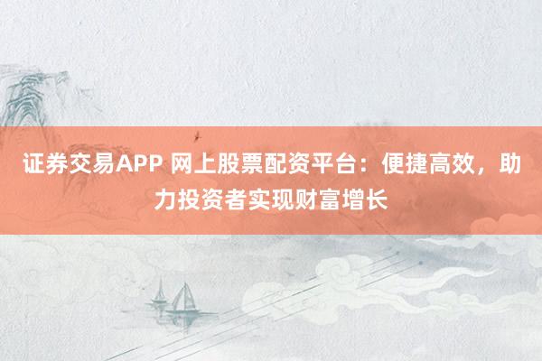 证券交易APP 网上股票配资平台：便捷高效，助力投资者实现财富增长