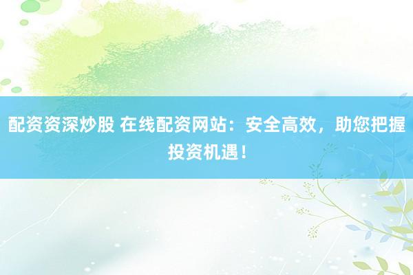 配资资深炒股 在线配资网站：安全高效，助您把握投资机遇！