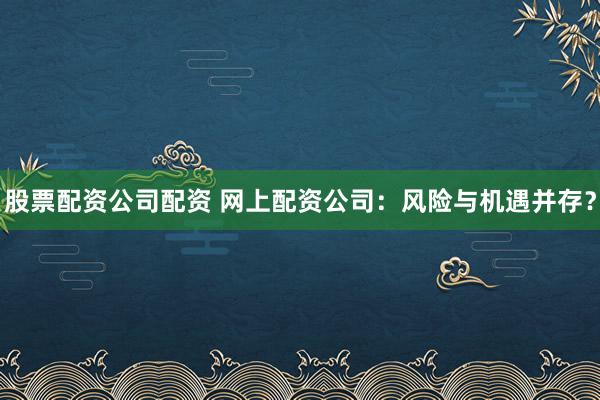 股票配资公司配资 网上配资公司：风险与机遇并存？