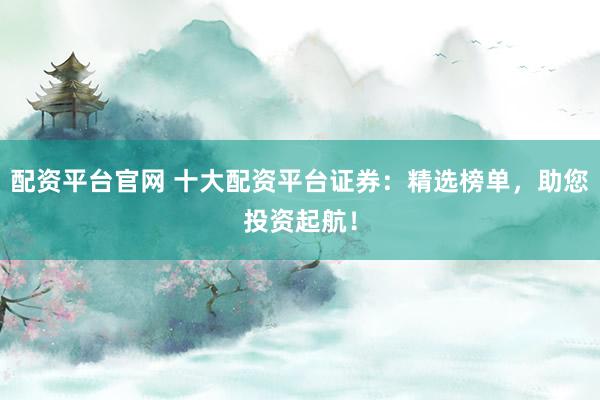 配资平台官网 十大配资平台证券：精选榜单，助您投资起航！