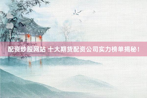 配资炒股网站 十大期货配资公司实力榜单揭秘！