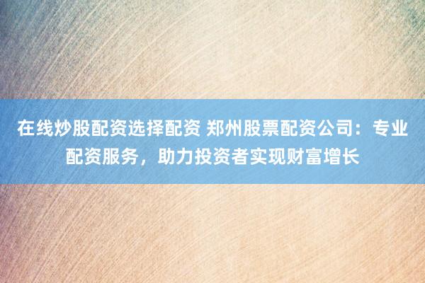 在线炒股配资选择配资 郑州股票配资公司：专业配资服务，助力投资者实现财富增长
