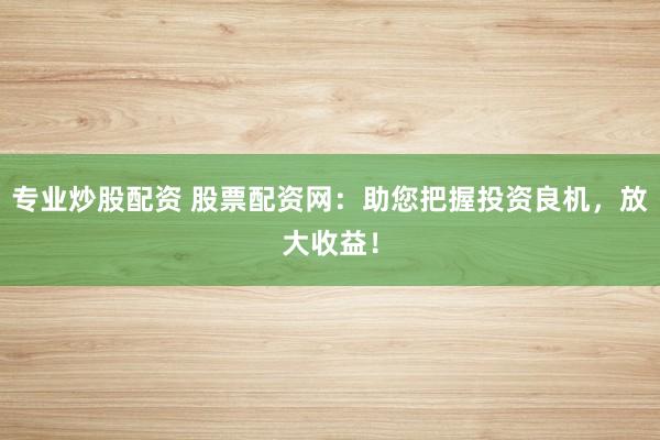 专业炒股配资 股票配资网：助您把握投资良机，放大收益！