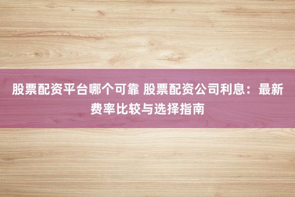 股票配资平台哪个可靠 股票配资公司利息：最新费率比较与选择指南