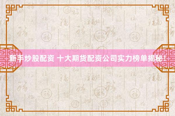 新手炒股配资 十大期货配资公司实力榜单揭秘！