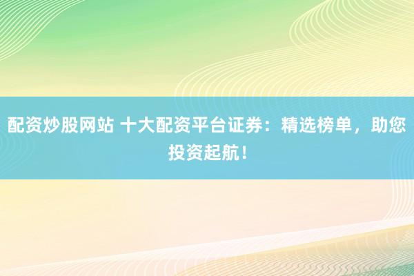 配资炒股网站 十大配资平台证券：精选榜单，助您投资起航！