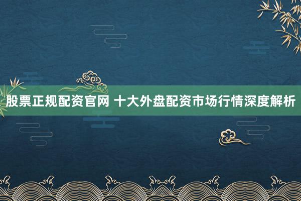 股票正规配资官网 十大外盘配资市场行情深度解析