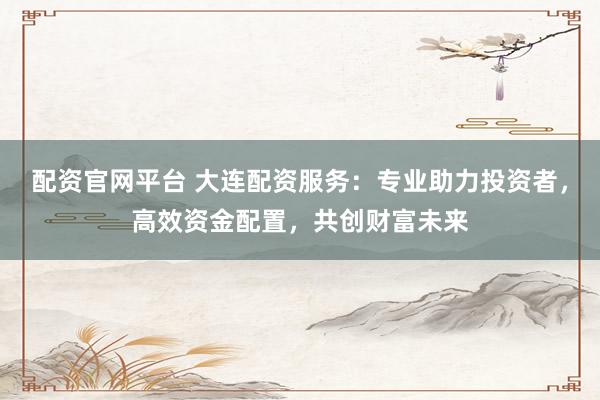 配资官网平台 大连配资服务:专业助力投资者,高效资金配置,共创财富未来