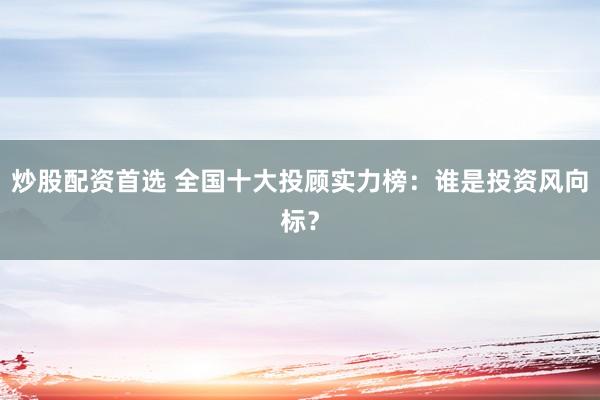 炒股配资首选 全国十大投顾实力榜：谁是投资风向标？