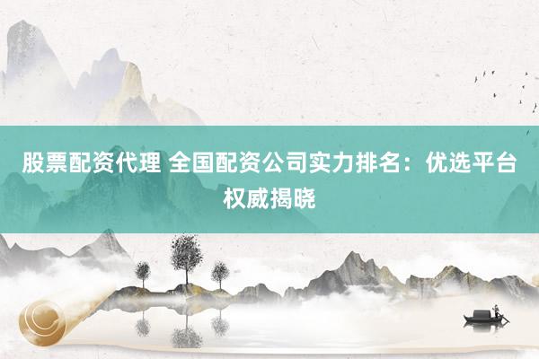 股票配资代理 全国配资公司实力排名：优选平台权威揭晓