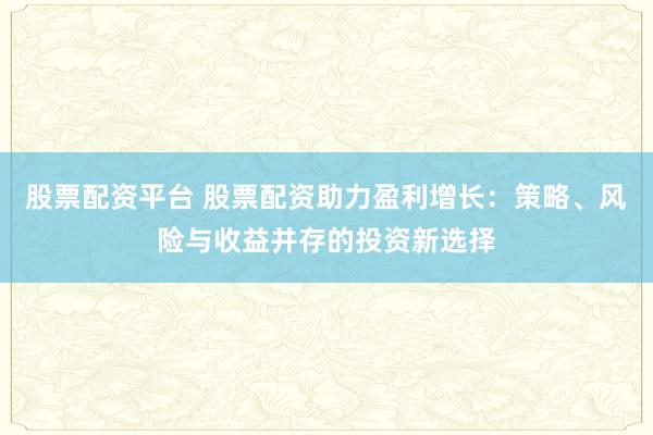 股票配资平台 股票配资助力盈利增长：策略、风险与收益并存的投资新选择