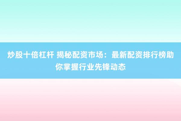 炒股十倍杠杆 揭秘配资市场：最新配资排行榜助你掌握行业先锋动态