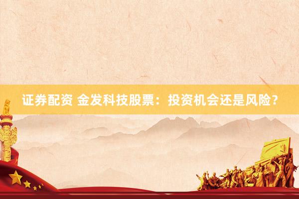 证券配资 金发科技股票：投资机会还是风险？