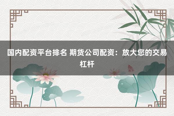 国内配资平台排名 期货公司配资：放大您的交易杠杆
