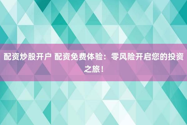 配资炒股开户 配资免费体验：零风险开启您的投资之旅！