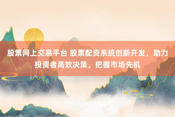 股票网上交易平台 股票配资系统创新开发，助力投资者高效决策，把握市场先机
