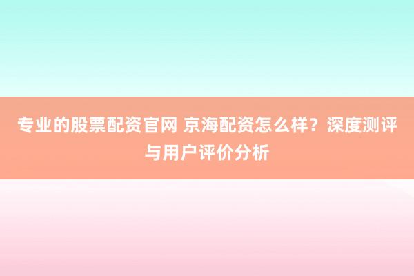 专业的股票配资官网 京海配资怎么样？深度测评与用户评价分析