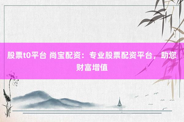 股票t0平台 尚宝配资：专业股票配资平台，助您财富增值