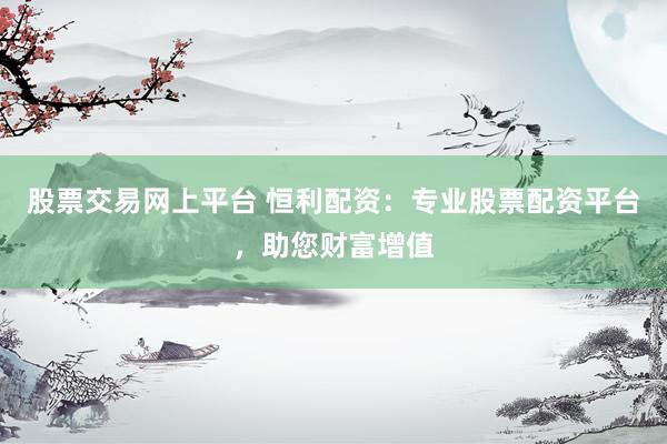 股票交易网上平台 恒利配资：专业股票配资平台，助您财富增值